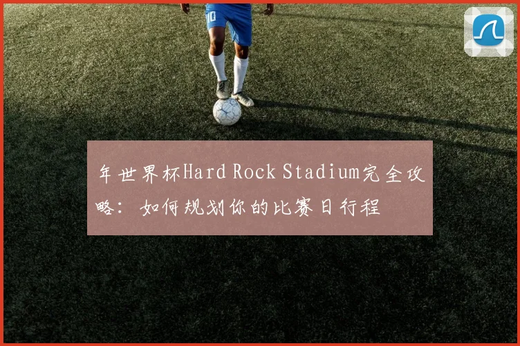 年世界杯Hard Rock Stadium完全攻略:如何规划你的比赛日行程
