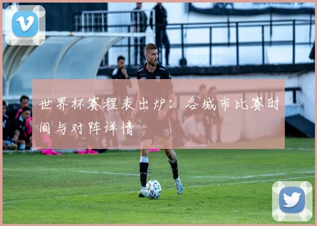 世界杯赛程表出炉：各城市比赛时间与对阵详情
