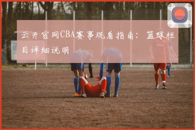 云开官网CBA赛事观看指南：篮球栏目详细说明