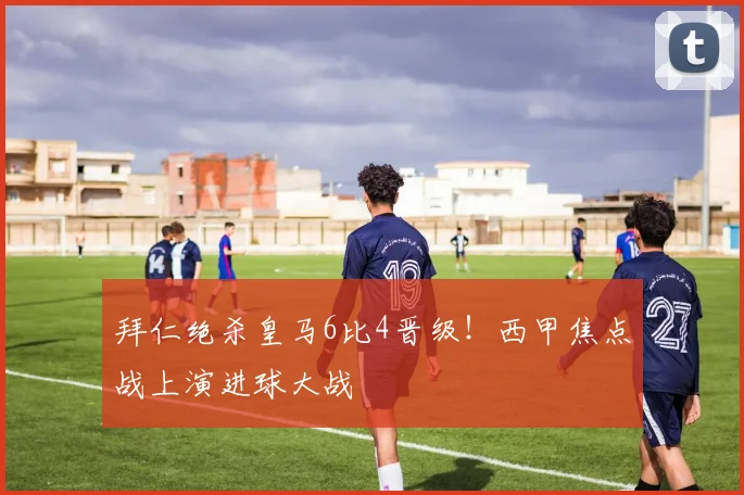 拜仁绝杀皇马6比4晋级！西甲焦点战上演进球大战